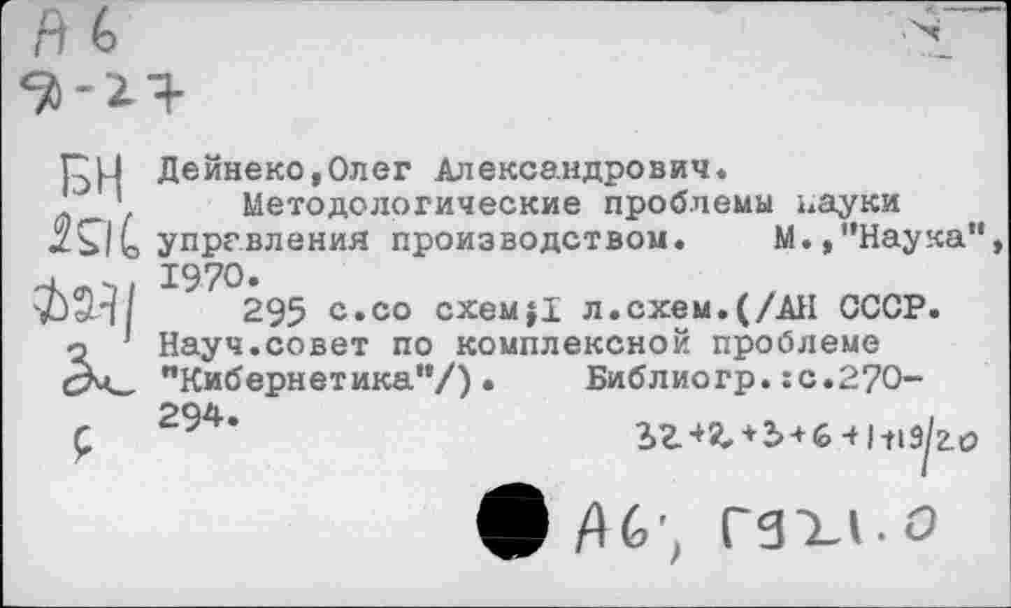 ﻿Пи Дейнеко,Олег Александрович.
' ’ Методологические проблемы пауки ЭД С управления производством. М.,"Наука" ^1 9 295 с.со схем}1 л.схем.(/АН СССР.
•2 Науч.совет по комплексной проблеме
сЭч_ "Кибернетика"/).	Библиогр.:с.27О-
£	294*	+ + 6 41119^2.0